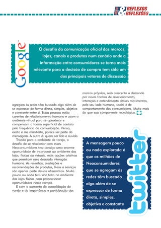 O desafio da comunicação oficial das marcas,
                      lojas, canais e produtos num cenário onde a
                    informação entre consumidores se torna mais
               relevante para a decisão de compra tem sido um
                                   dos principais vetores de discussão


                                                    marcas próprias, será crescente a demanda
                                                    por novas formas de relacionamento,
                                                    interação e entendimento desses movimentos,
agregam às redes têm buscado algo além de           pelo seu lado humano, social e de
se expressar de forma direta, simples, objetiva     comportamento dos consumidores. Muito mais
e constante entre si. Essas pessoas estão           do que sua componente tecnológica.
carentes de relacionamento humano e usam o
ambiente virtual para se aproximar e
compensam a forma superficial de contato
pela frequência da comunicação. Penso,
existo e me manifesto, parece ser parte da
mensagem. A outra é: quero ser lido e ouvido.
   Trazido para o ambiente de varejo, o
desafio de se relacionar com esses                    A mensagem pouco
Neoconsumidores traz consigo uma enorme
oportunidade de incorporar ao ambiente das            ou nada explorada é
lojas, físicas ou virtuais, mais opções criativas     que os milhões de
que permitam essa desejada interação
humana. As resenhas, avaliações e                     Neoconsumidores
recomendações de produtos, livros e serviços
são apenas parte dessas alternativas. Muito           que se agregam às
pouco ou nada tem sido feito no ambiente
das lojas físicas para proporcionar
                                                      redes têm buscado
oportunidades nesse campo.                            algo além de se
   E com o aumento da consolidação do
varejo e da importância e participação das            expressar de forma
                                                      direta, simples,
                                                      objetiva e constante
 