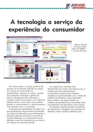 A tecnologia a serviço da
  experiência do consumidor

                                                                                 Marcos Gouvêa
                                                                                de Souza, diretor
                                                                              geral da GS&MD –
                                                                               Gouvêa de Souza




   Por muito tempo, a função primária dos           Em especial nos mercados mais
avanços da tecnologia aplicada no varejo         desenvolvidos do mundo, nos últimos anos, à
foi a busca de mais eficiência,                  medida que novos sistemas foram
produtividade, redução de custos, controle       incorporados às práticas das empresas
das operações, formação e gestão de              varejistas e seus fornecedores com a missão de
preços, planejamento de sortimento e             melhoria da eficiência, novas demandas
compras, gestão de estoques e da cadeia de       foram criadas, mas agora focadas na
abastecimento e mais tudo o que pudesse          melhoria da experiência do consumidor, tanto
permitir o conhecimento e o relacionamento       nas operações das lojas físicas como virtuais.
mais eficiente com o consumidor.                    Os primeiros sistemas focados na melhoria
   A atenção das organizações de varejo e de     da experiência, conjugados com aumento da
seus fornecedores sempre esteve concentrada      eficiência, foram aqueles orientados para
na criação de alternativas que melhorassem a
eficiência geral dos processos e os níveis de
controle existentes, e os investimentos eram
definidos a partir da avaliação de seu retorno
em relação às economias geradas.
 