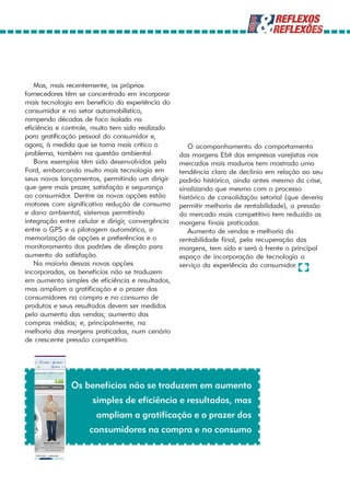 Mas, mais recentemente, os próprios
fornecedores têm se concentrado em incorporar
mais tecnologia em benefício da experiência do
consumidor e no setor automobilístico,
rompendo décadas de foco isolado na
eficiência e controle, muito tem sido realizado
para gratificação pessoal do consumidor e,
agora, à medida que se torna mais crítico o           O acompanhamento do comportamento
problema, também na questão ambiental.             das margens Ebit das empresas varejistas nos
   Bons exemplos têm sido desenvolvidos pela       mercados mais maduros tem mostrado uma
Ford, embarcando muito mais tecnologia em          tendência clara de declínio em relação ao seu
seus novos lançamentos, permitindo um dirigir      padrão histórico, ainda antes mesmo da crise,
que gere mais prazer, satisfação e segurança       sinalizando que mesmo com o processo
ao consumidor. Dentre as novas opções estão        histórico de consolidação setorial (que deveria
motores com significativa redução de consumo       permitir melhoria de rentabilidade), a pressão
e dano ambiental, sistemas permitindo              do mercado mais competitivo tem reduzido as
integração entre celular e dirigir, convergência   margens finais praticadas.
entre o GPS e a pilotagem automática, a               Aumento de vendas e melhoria da
memorização de opções e preferências e o           rentabilidade final, pela recuperação das
monitoramento dos padrões de direção para          margens, tem sido e será à frente o principal
aumento da satisfação.                             espaço de incorporação de tecnologia a
   Na maioria dessas novas opções                  serviço da experiência do consumidor.
incorporadas, os benefícios não se traduzem
em aumento simples de eficiência e resultados,
mas ampliam a gratificação e o prazer dos
consumidores na compra e no consumo de
produtos e seus resultados devem ser medidos
pelo aumento das vendas; aumento das
compras médias; e, principalmente, na
melhoria das margens praticadas, num cenário
de crescente pressão competitiva.




               Os benefícios não se traduzem em aumento
                      simples de eficiência e resultados, mas
                       ampliam a gratificação e o prazer dos
                     consumidores na compra e no consumo
 