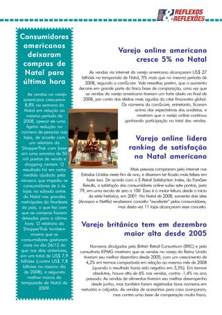 Consumidores
 americanos
                                                  Varejo online americano
  deixaram
                                                       cresce 5% no Natal
 compras de
 Natal para                       As vendas via internet do varejo americano alcançaram US$ 27
                             bilhões na temporada de Natal, 5% mais que no mesmo período de
 última hora                   2008, segundo a comScore. Vale ressaltar, porém, que o aumento
                            decorre em grande parte da fraca base de comparação, uma vez que
      As vendas no varejo       as vendas do varejo americano tiveram um forte abalo no final de
   americano cresceram        2008, por conta dos efeitos mais agudos da crise financeira global.
    8,8% na semana do                               Os números da comScore, entretanto, ficaram
   Natal em relação ao                                     acima das expectativas dos analistas, e
     mesmo período de                                       mostram que o varejo online continua
  2008, apesar de uma                                 ganhando participação no total das vendas.
     ligeira redução no
 número de pessoas nas
   lojas, de acordo com
       um relatório da
                                                          Varejo online lidera
 ShopperTrak com base                                   ranking de satisfação
em uma amostra de 50
 mil pontos de venda e                                    no Natal americano
    shopping centers. O
  resultado foi em certa                                  Mais pessoas compraram pela internet nos
  medida ajudado pela         Estados Unidos neste fim de ano, e disseram ter ficado mais felizes em
nevasca que impediu os           fazer isso. De acordo com o E-Retail Satisfaction Index, da ForeSee
  consumidores de ir às        Results, a satisfação dos consumidores online subiu sete pontos, para
  lojas no sábado antes      79, em uma escala de zero a 100. Essa é a maior leitura desde o início
  do Natal nas grandes            da série histórica, em 2001. No Natal de 2008, somente dois sites
metrópoles do Nordeste      (Amazon e Netflix) receberam conceito “excelente” pelos consumidores,
 do país, o que fez com                             mas desta vez 11 lojas alcançaram esse conceito.
 que as compras fossem
 deixadas para a última
    hora. O relatório da
  ShopperTrak também
                             Varejo britânico tem em dezembro
        mostra que os                    maior alta desde 2005
consumidores gastaram
  mais no dia 26/12 do            Números divulgados pelo British Retail Consortium (BRC) e pela
que nos dias anteriores,    consultoria KPMG mostram que as vendas no varejo do Reino Unido
em um total de US$ 7,9        tiveram seu melhor dezembro desde 2005, com um crescimento de
bilhões (contra US$ 7,8         4,2% em termos comparáveis em relação ao mesmo mês de 2008
  bilhões no mesmo dia             (quando o resultado havia sido negativo em 3,3%). Em termos
   de 2008), a segunda              absolutos, houve alta de 6% nas vendas, contra -1,4% no ano
      melhor marca da           passado. As vendas de alimentos tiveram seu melhor desempenho
temporada de Natal de              desde junho, mas também foram registrados bons números em
            2009.           vestuário e calçados. As vendas de acessórios para casa avançaram,
                                               mas contra uma base de comparação muito fraca.
 