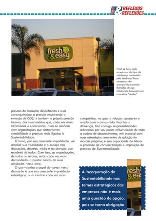 Fresh & Easy, rede
                                                                         americana de lojas de
                                                                         vizinhança controlada
                                                                         pela britânica Tesco:
                                                                         varejistas vêm
                                                                         avançando e criando
                                                                         formatos de loja
                                                                         totalmnete baseados em
                                                                         conceitos “verdes”




pressão do consumo desenfreado e suas
consequências; a pressão envolvendo a
emissão de CO2; e também a própria pressão      competitivo, no qual a relação constante e
interna, dos funcionários que, cada vez mais    ampla com o consumidor final faz a
informados e conscientes, mais se alinham       diferença, traz consigo responsabilidades
com organizações que demonstrem                 adicionais por seu poder influenciador de toda
sensibilidade e práticas reais ligadas à        a cadeia de abastecimento, em especial com
Sustentabilidade.                               suas estratégias crescentes de adoção de
   O tema, por sua crescente importância, vai   marcas próprias; e sua capacidade de liderar
ampliar sua visibilidade e o espaço nas         o processo de conscientização e imposição de
discussões, debates, mídia e na atenção que     práticas de Sustentabilidade.
receberá de todos. Com isso, as organizações,
de todos os setores, serão cada vez mais
demandadas a prestar contas de suas
atividades nessa área.
   O que valoriza o papel do varejo nessa
discussão é que sua crescente importância        A incorporação da
estratégica, num cenário cada vez mais
                                                 Sustentabilidade nos
                                                 temas estratégicos das
                                                 empresas não é mais
                                                 uma questão de opção,
                                                 pois se torna obrigação
 