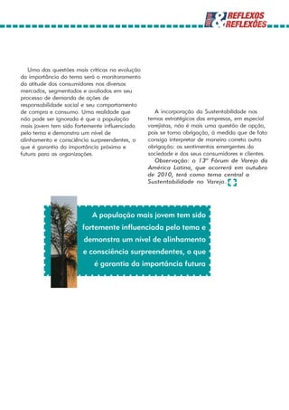 Uma das questões mais críticas na evolução
da importância do tema será o monitoramento
da atitude dos consumidores nos diversos
mercados, segmentados e avaliados em seu
processo de demanda de ações de
responsabilidade social e seu comportamento
de compra e consumo. Uma realidade que             A incorporação da Sustentabilidade nos
não pode ser ignorada é que a população         temas estratégicos das empresas, em especial
mais jovem tem sido fortemente influenciada     varejistas, não é mais uma questão de opção,
pelo tema e demonstra um nível de               pois se torna obrigação, à medida que de fato
alinhamento e consciência surpreendentes, o     consiga interpretar de maneira correta outra
que é garantia da importância próxima e         obrigação: os sentimentos emergentes da
futura para as organizações.                    sociedade e dos seus consumidores e clientes.
                                                   Observação: o 13º Fórum de Varejo da
                                                América Latina, que ocorrerá em outubro
                                                de 2010, terá como tema central a
                                                Sustentabilidade no Varejo.




                          A população mais jovem tem sido
                       fortemente influenciada pelo tema e
                       demonstra um nível de alinhamento
                       e consciência surpreendentes, o que
                           é garantia da importância futura
 
