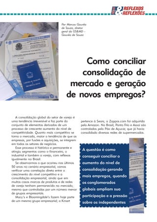 Por Marcos Gouvêa
                                   de Souza, diretor
                                   geral da GS&MD –
                                   Gouvêa de Souza




                                           Como conciliar
                                          consolidação de
                                       mercado e geração
                                      de novos empregos?

   A consolidação global do setor de varejo é
uma tendência irreversível e faz parte do        pertence à Sears; a Zappos.com foi adquirida
conjunto de elementos derivados de um            pela Amazon. No Brasil, Ponto Frio e Assai são
processo de crescente aumento do nível de        controlados pelo Pão de Açucar, que já havia
competitividade. Quanto mais competitivo se      consolidado diversas redes de supermercados.
torna o mercado, maior a tendência de que as
empresas, por fusões e aquisições, se integrem
em todos os setores de negócios.
   Esse processo é histórico e permanente e
atingiu segmentos como o financeiro, o
                                                  A questão é como
industrial e também o varejo, com reflexos        conseguir conciliar o
igualmente no Brasil.
   Se observarmos o que ocorreu nos últimos       aumento do nível de
50 anos no cenário empresarial, vamos
verificar uma correlação direta entre o           consolidação gerando
crescimento do nível competitivo e a
consolidação empresarial, ainda que em
                                                  mais empregos, quando
muitos casos marcas de produtos e de redes        os conglomerados
de varejo tenham permanecido no mercado,
mesmo que controladas por um número menor         globais ampliam sua
de grupos empresariais.
   Macy’s e Bloomingdale’s fazem hoje parte       participação e a pressão
de um mesmo grupo empresarial; a Kmart
                                                  sobre os independentes
 