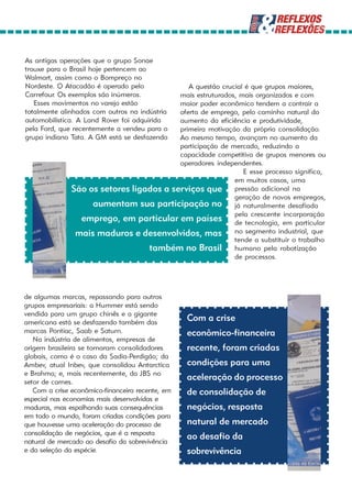 As antigas operações que o grupo Sonae
trouxe para o Brasil hoje pertencem ao
Walmart, assim como o Bompreço no
Nordeste. O Atacadão é operado pelo          A questão crucial é que grupos maiores,
Carrefour. Os exemplos são inúmeros.      mais estruturados, mais organizados e com
   Esses movimentos no varejo estão       maior poder econômico tendem a contrair a
totalmente alinhados com outros na indústria
                                          oferta de emprego, pelo caminho natural do
automobilística. A Land Rover foi adquirida
                                          aumento da eficiência e produtividade,
pela Ford, que recentemente a vendeu para o
                                          primeira motivação da própria consolidação.
grupo indiano Tata. A GM está se desfazendo
                                          Ao mesmo tempo, avançam no aumento da
                                          participação de mercado, reduzindo a
                                          capacidade competitiva de grupos menores ou
                                          operadores independentes.
                                                              E esse processo significa,
                                                           em muitos casos, uma
               São os setores ligados a serviços que pressão adicional na
                                                           geração de novos empregos,
                    aumentam sua participação no já naturalmente desafiada
                 emprego, em particular em países pela crescente em particular
                                                           de tecnologia,
                                                                           incorporação

                mais maduros e desenvolvidos, mas no segmento industrial, que
                                                           tende a substituir o trabalho
                                  também no Brasil humano pela robotização
                                                           de processos.




de algumas marcas, repassando para outros
grupos empresariais: a Hummer está sendo
vendida para um grupo chinês e a gigante
americana está se desfazendo também das
                                                  Com a crise
marcas Pontiac, Saab e Saturn.                    econômico-financeira
   Na indústria de alimentos, empresas de
origem brasileira se tornaram consolidadores      recente, foram criadas
globais, como é o caso da Sadia-Perdigão; da
Ambev, atual Inbev, que consolidou Antarctica     condições para uma
e Brahma; e, mais recentemente, da JBS no
setor de carnes.
                                                  aceleração do processo
   Com a crise econômico-financeira recente, em   de consolidação de
especial nas economias mais desenvolvidas e
maduras, mas espalhando suas consequências        negócios, resposta
em todo o mundo, foram criadas condições para
que houvesse uma aceleração do processo de        natural de mercado
consolidação de negócios, que é a resposta
natural de mercado ao desafio da sobrevivência
                                                  ao desafio da
e da seleção da espécie.                          sobrevivência
 