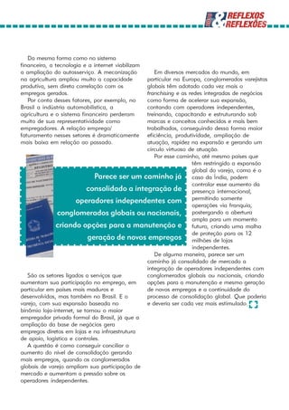 Da mesma forma como no sistema
financeiro, a tecnologia e a internet viabilizam
a ampliação do autosserviço. A mecanização       Em diversos mercados do mundo, em
na agricultura ampliou muito a capacidade     particular na Europa, conglomerados varejistas
produtiva, sem direta correlação com os       globais têm adotado cada vez mais o
empregos gerados.                             franchising e as redes integradas de negócios
   Por conta desses fatores, por exemplo, no  como forma de acelerar sua expansão,
Brasil a indústria automobilística, a         contando com operadores independentes,
agricultura e o sistema financeiro perderam   treinando, capacitando e estruturando sob
muito de sua representatividade como          marcas e conceitos conhecidos e mais bem
empregadores. A relação emprego/              trabalhados, conseguindo dessa forma maior
faturamento nesses setores é dramaticamente   eficiência, produtividade, ampliação de
mais baixa em relação ao passado.             atuação, rapidez na expansão e gerando um
                                              círculo virtuoso de atuação.
                                                 Por esse caminho, até mesmo países que
                                                                têm restringido a expansão
                                                                global do varejo, como é o
                              Parece ser um caminho já caso da Índia, podem
                                                                controlar esse aumento da
                           consolidado a integração de presença internacional,
                       operadores independentes com permitindo somente
                                                                operações via franquia,
               conglomerados globais ou nacionais, postergando a abertura
                                                                ampla para um momento
              criando opções para a manutenção e futuro, criando uma malha
                                                                de proteção para os 12
                           geração de novos empregos milhões de lojas
                                                                independentes.
                                                 De alguma maneira, parece ser um
                                              caminho já consolidado de mercado a
                                              integração de operadores independentes com
   São os setores ligados a serviços que      conglomerados globais ou nacionais, criando
aumentam sua participação no emprego, em      opções para a manutenção e mesmo geração
particular em países mais maduros e           de novos empregos e a continuidade do
desenvolvidos, mas também no Brasil. E o      processo de consolidação global. Que poderia
varejo, com sua expansão baseada no           e deveria ser cada vez mais estimulado.
binômio loja-internet, se tornou o maior
empregador privado formal do Brasil, já que a
ampliação da base de negócios gera
empregos diretos em lojas e na infraestrutura
de apoio, logística e controles.
   A questão é como conseguir conciliar o
aumento do nível de consolidação gerando
mais empregos, quando os conglomerados
globais de varejo ampliam sua participação de
mercado e aumentam a pressão sobre os
operadores independentes.
 