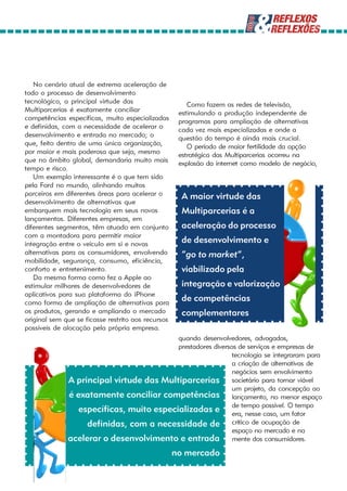 No cenário atual de extrema aceleração de
todo o processo de desenvolvimento
tecnológico, a principal virtude das                    Como fazem as redes de televisão,
Multiparcerias é exatamente conciliar                estimulando a produção independente de
competências específicas, muito especializadas       programas para ampliação de alternativas
e definidas, com a necessidade de acelerar o         cada vez mais especializadas e onde a
desenvolvimento e entrada no mercado; o              questão do tempo é ainda mais crucial.
que, feito dentro de uma única organização,             O período de maior fertilidade da opção
por maior e mais poderosa que seja, mesmo            estratégica das Multiparcerias ocorreu na
que no âmbito global, demandaria muito mais          explosão da internet como modelo de negócio,
tempo e risco.
   Um exemplo interessante é o que tem sido
pela Ford no mundo, alinhando muitos
parceiros em diferentes áreas para acelerar o         A maior virtude das
desenvolvimento de alternativas que
embarquem mais tecnologia em seus novos               Multiparcerias é a
lançamentos. Diferentes empresas, em
diferentes segmentos, têm atuado em conjunto          aceleração do processo
com a montadora para permitir maior
integração entre o veículo em si e novas              de desenvolvimento e
alternativas para os consumidores, envolvendo         “go to market”,
mobilidade, segurança, consumo, eficiência,
conforto e entretenimento.                            viabilizado pela
   Da mesma forma como fez a Apple ao
estimular milhares de desenvolvedores de              integração e valorização
aplicativos para sua plataforma do iPhone
como forma de ampliação de alternativas para
                                                      de competências
os produtos, gerando e ampliando o mercado            complementares
original sem que se ficasse restrito aos recursos
possíveis de alocação pela própria empresa.
                                          quando desenvolvedores, advogados,
                                          prestadores diversos de serviços e empresas de
                                                             tecnologia se integraram para
                                                             a criação de alternativas de
                                                             negócios sem envolvimento
              A principal virtude das Multiparcerias societário para tornar viável
                                                             um projeto, da concepção ao
              é exatamente conciliar competências lançamento, no menor espaço
                 específicas, muito especializadas e de tempo possível. Ofator
                                                             era, nesse caso, um
                                                                                   tempo

                   definidas, com a necessidade de crítico de ocupação de
                                                             espaço no mercado e na
              acelerar o desenvolvimento e entrada mente dos consumidores.
                                                    no mercado
 