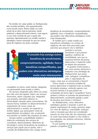 No âmbito do varejo global, as Multiparcerias
têm ocorrido também, mas aparentemente
numa escala menor. Parece existir um certo
receio de se abrir mais às parcerias, sendo     benefícios de envolvimento, comprometimento,
preferível o desenvolvimento interno, mais seguro
                                                agilidade, foco e benefícios compartilhados,
e com mais controle do que a opção das          que podem criar alternativas estratégicas muito
parcerias. Aparentemente um modelo mental e     mais interessantes.
estratégico menos avançado do que em outras        À medida que o varejo amplia sua
áreas de negócios nas quais a pressão           importância estratégica no cenário de
                                                negócios, ele será mais procurado para
                                                parcerias que possam criar e distribuir
                                                                  produtos e serviços
                                                                  inovadores e que possam
                        O conceito traz consigo outros significar melhoria da
                                                                  rentabilidade, sem que as
                            benefícios de envolvimento, empresas tenham de pensar,
                comprometimento, agilidade, foco e desenvolver e implantar todas
                                                                  as etapas dos processos.
                       benefícios compartilhados, que                A questão central passa a
                                                                  ser: como pensar, estruturar e
               podem criar alternativas estratégicas implantar uma estratégia de
                                                                  Multiparcerias que possa
                                muito mais interessantes criar vantagens competitivas
                                                                  para a organização de
                                                varejo, antes que os concorrentes o façam?
                                                   Como romper o raciocínio simplista de
                                                buscar desenvolver e implantar tudo no âmbito
competitiva se tornou muito intensa, obrigando
                                                da própria empresa, contando apenas com
um pensamento mais ousado e criativo.
                                                recursos internos e os que possam ser
   Os serviços integrados pela oferta do varejo
                                                contratados de forma ágil e competitiva? Como
tem sido uma das opções. Sejam nos serviços
                                                quebrar a inércia no processo de pensamento e
financeiros, sejam naqueles que, integrados
                                                desenvolvimento, usualmente gerada a partir
aos produtos, permitem oferecer as
                                                de terceiros que tomam a iniciativa?
demandadas soluções pelos consumidores. Da
                                                   As Multiparcerias, como alternativa
mesma forma, também no desenvolvimento e
                                                estratégica gerada e proposta a partir da
implantação de novos canais de
                                                própria organização de varejo, parecem exigir
relacionamento e vendas, em especial no
                                                um nível de abertura, maturidade, ambição,
âmbito digital, que pressupõem níveis de
                                                visão e inovação que deve ser considerado
especialização tecnológica não usualmente
                                                assunto do nível mais alto da corporação, pois
encontrados no âmbito das empresas do setor.
                                                os níveis mais baixos tendem a criar medos e
   Sempre existirá a possibilidade simples e
                                                preocupações nas próprias estruturas, inibindo
direta da contratação dos serviços de
                                                sua utilização.
consultores, desenvolvedores, detentores de
                                                   É uma questão de amadurecimento e
tecnologia e outros fornecedores de produtos e
                                                pressão competitiva.
serviços para aquilo que se queira, mas o
conceito de Multiparcerias traz consigo outros
 