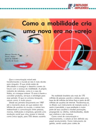 Como a mobilidade cria
                   uma nova era no varejo


Marcos Gouvêa de
Souza, diretor
geral da GS&MD –
Gouvêa de Souza




     Que a comunicação móvel está
 transformando o mundo já não é mais dúvida
 para ninguém. O que ainda existe de
 dificuldade é conseguir o desenho correto do
 futuro com o avanço da mobilidade. A própria
 indústria de celulares, como é o caso da
 Nokia, só consegue antever 15 anos à frente e
 conceber produtos, serviços e estratégia para      Na realidade brasileira são mais de 170
 esse período. O que no universo temporal,       milhões de pessoas usando o celular, para uma
 vamos convir, é muito pouco.                    base de 46 milhões de linhas fixas e perto de 60
     Desde seu primeiro lançamento em 1987       milhões de usuários de internet. Transformou-se,
 até o momento atual, em que existem 4,6         no Brasil, num instrumento de inserção social, e
 bilhões de usuários no mundo, o celular tem     assim é percebido, o que predispõe a maior
 redesenhado a comunicação entre pessoas,        parte de seus usuários a receber promoções,
 marcas, instituições e empresas, gerando uma    propaganda ou ofertas, individualizadas, desde
 revolução social que criou acesso à internet,   que criativas e não invasivas.
 como única opção, para 75% desses usuários.        Como canal de comunicação e
                                                 relacionamento, o celular já tem definido seu
                                                 papel revolucionário. Como instrumento de
                                                 gestão, sendo usado para coleta de
 