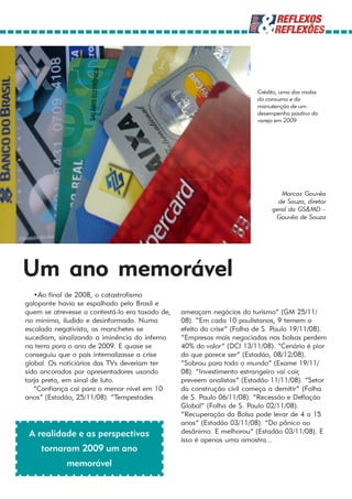 Crédito, uma das molas
                                                                         do consumo e da
                                                                         manutenção de um
                                                                         desempenho positivo do
                                                                         varejo em 2009




                                                                                 Marcos Gouvêa
                                                                                de Souza, diretor
                                                                              geral da GS&MD –
                                                                               Gouvêa de Souza




Um ano memorável
   •Ao final de 2008, o catastrofismo
galopante havia se espalhado pelo Brasil e
quem se atrevesse a contestá-lo era taxado de,   ameaçam negócios do turismo” (GM 25/11/
no mínimo, iludido e desinformado. Numa          08). “Em cada 10 paulistanos, 9 temem o
escalada negativista, as manchetes se            efeito da crise” (Folha de S. Paulo 19/11/08).
sucediam, sinalizando a iminência do inferno     “Empresas mais negociadas nas bolsas perdem
na terra para o ano de 2009. E quase se          40% do valor” (DCI 13/11/08). “Cenário é pior
conseguiu que o país internalizasse a crise      do que parece ser” (Estadão, 08/12/08).
global. Os noticiários das TVs deveriam ter      “Sobrou para todo o mundo” (Exame 19/11/
sido ancorados por apresentadores usando         08). “Investimento estrangeiro vai cair,
tarja preta, em sinal de luto.                   preveem analistas” (Estadão 11/11/08). “Setor
   “Confiança cai para o menor nível em 10       da construção civil começa a demitir” (Folha
anos” (Estadão, 25/11/08). “Tempestades          de S. Paulo 06/11/08). “Recessão e Deflação
                                                 Global” (Folha de S. Paulo 02/11/08).
                                                 “Recuperação da Bolsa pode levar de 4 a 15
                                                 anos” (Estadão 03/11/08). “Do pânico ao
 A realidade e as perspectivas                   desânimo. E melhorou” (Estadão 03/11/08). E
                                                 isso é apenas uma amostra...
     tornaram 2009 um ano
             memorável
 