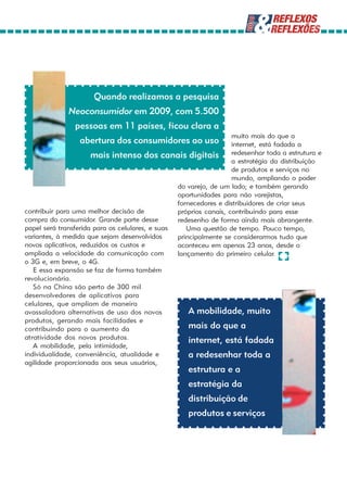 Quando realizamos a pesquisa
              Neoconsumidor em 2009, com 5.500
                pessoas em 11 países, ficou clara a
                                                                   muito mais do que a
                 abertura dos consumidores ao uso                  internet, está fadada a
                      mais intenso dos canais digitais redesenhar toda a estrutura e
                                                                   a estratégia da distribuição
                                                                   de produtos e serviços no
                                                                   mundo, ampliando o poder
                                                 do varejo, de um lado; e também gerando
                                                 oportunidades para não varejistas,
                                                 fornecedores e distribuidores de criar seus
contribuir para uma melhor decisão de            próprios canais, contribuindo para esse
compra do consumidor. Grande parte desse         redesenho de forma ainda mais abrangente.
papel será transferida para os celulares, e suas    Uma questão de tempo. Pouco tempo,
variantes, à medida que sejam desenvolvidos      principalmente se considerarmos tudo que
novos aplicativos, reduzidos os custos e         aconteceu em apenas 23 anos, desde o
ampliada a velocidade da comunicação com         lançamento do primeiro celular.
o 3G e, em breve, o 4G.
   E essa expansão se faz de forma também
revolucionária.
   Só na China são perto de 300 mil
desenvolvedores de aplicativos para
celulares, que ampliam de maneira
avassaladora alternativas de uso dos novos           A mobilidade, muito
produtos, gerando mais facilidades e
contribuindo para o aumento da                       mais do que a
atratividade dos novos produtos.                     internet, está fadada
   A mobilidade, pela intimidade,
individualidade, conveniência, atualidade e          a redesenhar toda a
agilidade proporcionada aos seus usuários,
                                                    estrutura e a
                                                    estratégia da
                                                    distribuição de
                                                    produtos e serviços
 