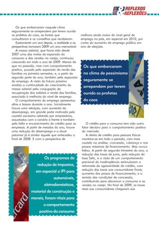 Os que embarcaram naquele clima
seguramente se arrependem por terem ouvido
os profetas do caos, as fontes que               melhora ainda maior do nível geral de
consultaram e os conselhos que receberam.        emprego no país, em especial em 2010, por
   Exatamente um ano depois, a realidade e as    conta do aumento do emprego público em
perspectivas tornaram 2009 um ano memorável.     ano de eleições.
   A massa salarial, que havia sido desde
2007 uma das molas da expansão do
consumo e das vendas no varejo, continuou
crescendo em todo o ano de 2009. Menos do
que no passado, mas com comportamento             Os que embarcaram
positivo, puxada pela expansão da renda das
famílias no primeiro semestre; e, a partir da     no clima de pessimismo
segunda parte do ano, também pela expansão
do emprego. A visão do futuro próximo             seguramente se
sinaliza a continuidade do crescimento da
                                                  arrependem por terem
massa salarial pela conjugação da
recuperação dos salários e renda das famílias,    ouvido os profetas
associada à melhoria do nível de emprego.
   O comportamento do emprego apresentou          do caos
altos e baixos durante o ano. Inicialmente
houve uma retração, com aumento do
desemprego, em grande parte motivada pela
cautela excessiva adotada por empresários,
assustados com o cenário à frente e também
pela falta e encarecimento do crédito para as       O crédito para o consumo tem sido outro
empresas. A partir de meados do ano, houve       fator decisivo para o comportamento positivo
uma redução do desemprego e o atual              do mercado.
patamar já é similar àquele que antecedeu o         A oferta de crédito para pessoas físicas
final de 2008. E com a perspectiva de            manteve-se em todo o período, com mais
                                                 cautela na análise, concessão, cobrança e nos
                                                 prazos máximos de financiamento. Mas nunca
                                                 faltou. A partir do segundo trimestre do ano, a
                                                 redução das taxas de juros, pela redução da
                      Os programas de            taxa Selic, e a visão de um comportamento
                                                 previsível da inadimplência estimularam a
                 redução de impostos,            retomada da agressividade do crédito, com
                                                 redução das taxas aos consumidores finais;
                em especial o IPI para           aumento dos prazos de financiamento; e a
                             automóveis,         revisão das condições de concessão,
                                                 contribuindo para alavancar o consumo e as
                      eletrodomésticos,          vendas no varejo. No final de 2009, as taxas
                                                 reais aos consumidores chegaram aos
             material de construção e
             moveis, foram vitais para
                      o comportamento
                   positivo do consumo
 