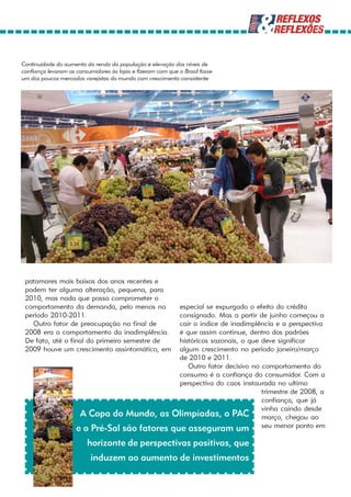Continuidade do aumento da renda da população e elevação dos níveis de
confiança levaram os consumidores às lojas e fizeram com que o Brasil fosse
um dos poucos mercados varejistas do mundo com crescimento consistente




 patamares mais baixos dos anos recentes e
 podem ter alguma alteração, pequena, para
 2010, mas nada que possa comprometer o
 comportamento da demanda, pelo menos no       especial se expurgado o efeito do crédito
 período 2010-2011.                            consignado. Mas a partir de junho começou a
   Outro fator de preocupação no final de      cair o índice de inadimplência e a perspectiva
 2008 era o comportamento da inadimplência.    é que assim continue, dentro dos padrões
 De fato, até o final do primeiro semestre de  históricos sazonais, o que deve significar
 2009 houve um crescimento assintomático, em   algum crescimento no período janeiro/março
                                               de 2010 e 2011.
                                                  Outro fator decisivo no comportamento do
                                               consumo é a confiança do consumidor. Com a
                                               perspectiva do caos instaurada no ultimo
                                                                          trimestre de 2008, a
                                                                          confiança, que já
                                                                          vinha caindo desde
                      A Copa do Mundo, as Olimpíadas, o PAC março, chegou ao
                     e o Pré-Sal são fatores que asseguram um seu menor ponto em
                         horizonte de perspectivas positivas, que
                           induzem ao aumento de investimentos
 