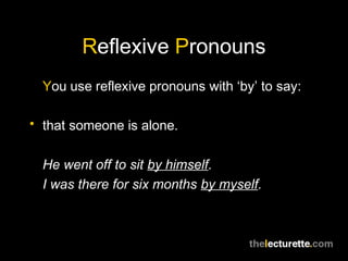 Reflexive Pronouns
  You use reflexive pronouns with ‘by’ to say:

• that someone is alone.


  He went off to sit by himself.
  I was there for six months by myself.
 