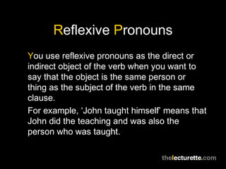 Reflexive Pronouns
You use reflexive pronouns as the direct or
indirect object of the verb when you want to
say that the object is the same person or
thing as the subject of the verb in the same
clause.
For example, ‘John taught himself’ means that
John did the teaching and was also the
person who was taught.
 
