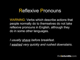 Reflexive Pronouns
WARNING: Verbs which describe actions that
people normally do to themselves do not take
reflexive pronouns in English, although they
do in some other languages.

I usually shave before breakfast.
I washed very quickly and rushed downstairs.
 