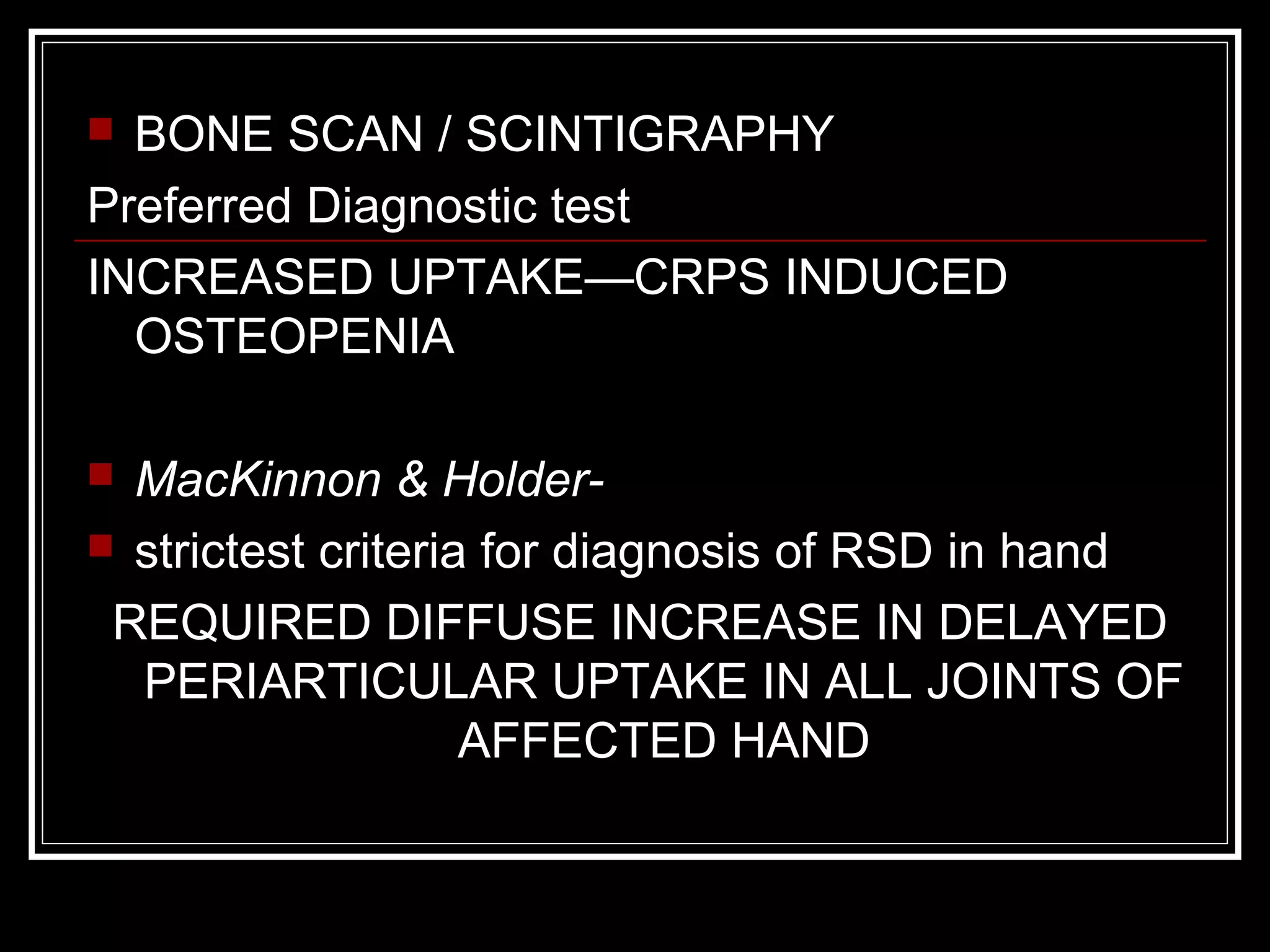  BONE SCAN / SCINTIGRAPHY
Preferred Diagnostic test
INCREASED UPTAKE—CRPS INDUCED
OSTEOPENIA
 MacKinnon & Holder-
 strictest criteria for diagnosis of RSD in hand
REQUIRED DIFFUSE INCREASE IN DELAYED
PERIARTICULAR UPTAKE IN ALL JOINTS OF
AFFECTED HAND
 