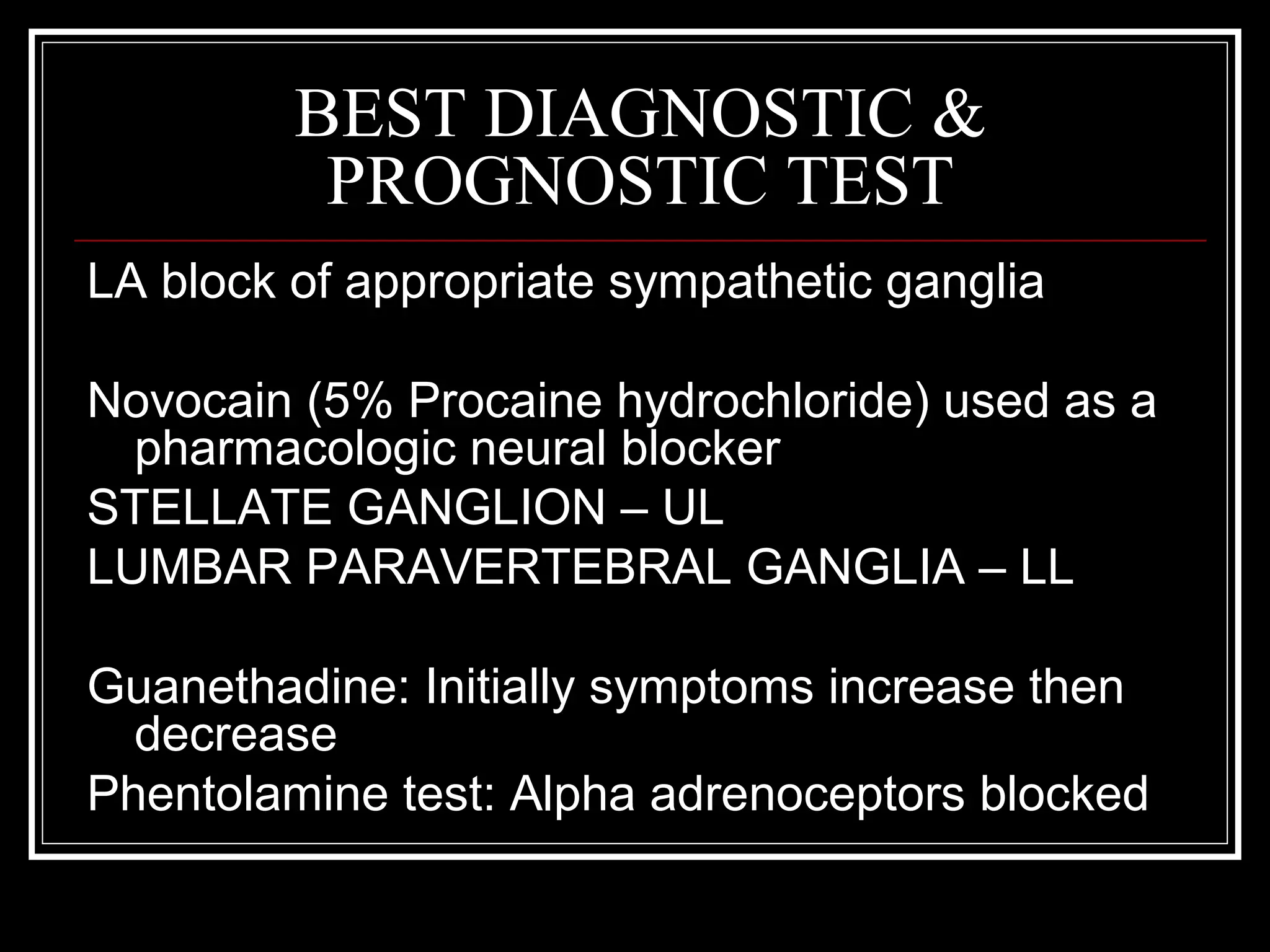 BEST DIAGNOSTIC &
PROGNOSTIC TEST
LA block of appropriate sympathetic ganglia
Novocain (5% Procaine hydrochloride) used as a
pharmacologic neural blocker
STELLATE GANGLION – UL
LUMBAR PARAVERTEBRAL GANGLIA – LL
Guanethadine: Initially symptoms increase then
decrease
Phentolamine test: Alpha adrenoceptors blocked
 