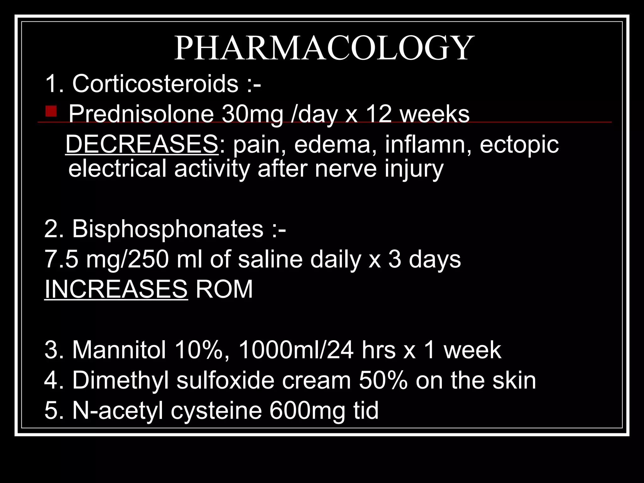PHARMACOLOGY
1. Corticosteroids :-
 Prednisolone 30mg /day x 12 weeks
DECREASES: pain, edema, inflamn, ectopic
electrical activity after nerve injury
2. Bisphosphonates :-
7.5 mg/250 ml of saline daily x 3 days
INCREASES ROM
3. Mannitol 10%, 1000ml/24 hrs x 1 week
4. Dimethyl sulfoxide cream 50% on the skin
5. N-acetyl cysteine 600mg tid
 