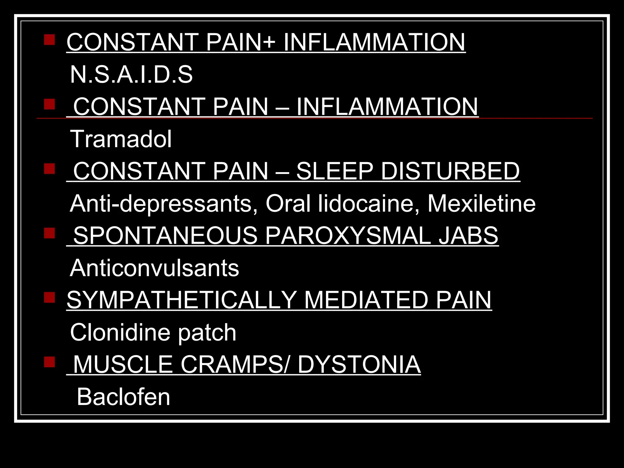  CONSTANT PAIN+ INFLAMMATION
N.S.A.I.D.S
 CONSTANT PAIN – INFLAMMATION
Tramadol
 CONSTANT PAIN – SLEEP DISTURBED
Anti-depressants, Oral lidocaine, Mexiletine
 SPONTANEOUS PAROXYSMAL JABS
Anticonvulsants
 SYMPATHETICALLY MEDIATED PAIN
Clonidine patch
 MUSCLE CRAMPS/ DYSTONIA
Baclofen
 