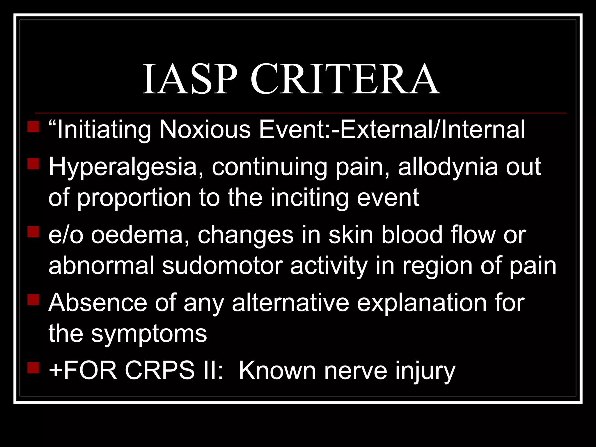 IASP CRITERA
 “Initiating Noxious Event:-External/Internal
 Hyperalgesia, continuing pain, allodynia out
of proportion to the inciting event
 e/o oedema, changes in skin blood flow or
abnormal sudomotor activity in region of pain
 Absence of any alternative explanation for
the symptoms
 +FOR CRPS II: Known nerve injury
 