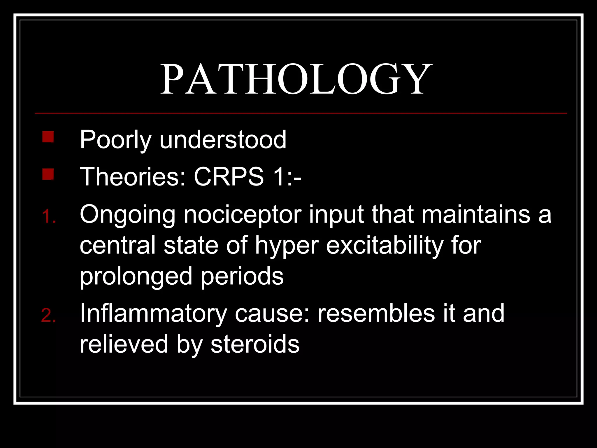 PATHOLOGY
 Poorly understood
 Theories: CRPS 1:-
1. Ongoing nociceptor input that maintains a
central state of hyper excitability for
prolonged periods
2. Inflammatory cause: resembles it and
relieved by steroids
 