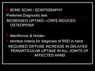  BONE SCAN / SCINTIGRAPHY
Preferred Diagnostic test
INCREASED UPTAKE—CRPS INDUCED
OSTEOPENIA
 MacKinnon & Holder-
 strictest criteria for diagnosis of RSD in hand
REQUIRED DIFFUSE INCREASE IN DELAYED
PERIARTICULAR UPTAKE IN ALL JOINTS OF
AFFECTED HAND
 