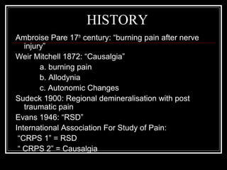 HISTORY
Ambroise Pare 17th
century: “burning pain after nerve
injury”
Weir Mitchell 1872: “Causalgia”
a. burning pain
b. Allodynia
c. Autonomic Changes
Sudeck 1900: Regional demineralisation with post
traumatic pain
Evans 1946: “RSD”
International Association For Study of Pain:
“CRPS 1” = RSD
“ CRPS 2” = Causalgia
 