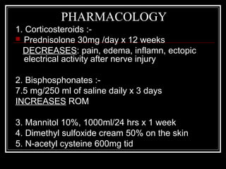 PHARMACOLOGY
1. Corticosteroids :-
 Prednisolone 30mg /day x 12 weeks
DECREASES: pain, edema, inflamn, ectopic
electrical activity after nerve injury
2. Bisphosphonates :-
7.5 mg/250 ml of saline daily x 3 days
INCREASES ROM
3. Mannitol 10%, 1000ml/24 hrs x 1 week
4. Dimethyl sulfoxide cream 50% on the skin
5. N-acetyl cysteine 600mg tid
 