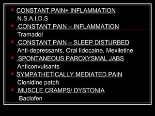  CONSTANT PAIN+ INFLAMMATION
N.S.A.I.D.S
 CONSTANT PAIN – INFLAMMATION
Tramadol
 CONSTANT PAIN – SLEEP DISTURBED
Anti-depressants, Oral lidocaine, Mexiletine
 SPONTANEOUS PAROXYSMAL JABS
Anticonvulsants
 SYMPATHETICALLY MEDIATED PAIN
Clonidine patch
 MUSCLE CRAMPS/ DYSTONIA
Baclofen
 