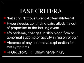 IASP CRITERA
 “Initiating Noxious Event:-External/Internal
 Hyperalgesia, continuing pain, allodynia out
of proportion to the inciting event
 e/o oedema, changes in skin blood flow or
abnormal sudomotor activity in region of pain
 Absence of any alternative explanation for
the symptoms
 +FOR CRPS II: Known nerve injury
 