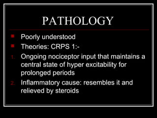 PATHOLOGY
 Poorly understood
 Theories: CRPS 1:-
1. Ongoing nociceptor input that maintains a
central state of hyper excitability for
prolonged periods
2. Inflammatory cause: resembles it and
relieved by steroids
 