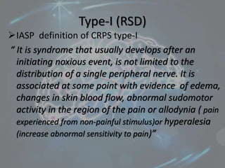 Type-I (RSD)
IASP definition of CRPS type-I
“ It is syndrome that usually develops after an
initiating noxious event, is not limited to the
distribution of a single peripheral nerve. It is
associated at some point with evidence of edema,
changes in skin blood flow, abnormal sudomotor
activity in the region of the pain or allodynia ( pain
experienced from non-painful stimulus)or hyperalesia
(increase abnormal sensitivity to pain)”
 