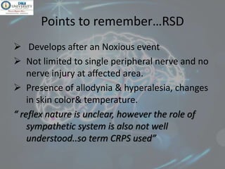 Points to remember…RSD
 Develops after an Noxious event
 Not limited to single peripheral nerve and no
nerve injury at affected area.
 Presence of allodynia & hyperalesia, changes
in skin color& temperature.
“ reflex nature is unclear, however the role of
sympathetic system is also not well
understood..so term CRPS used”
 