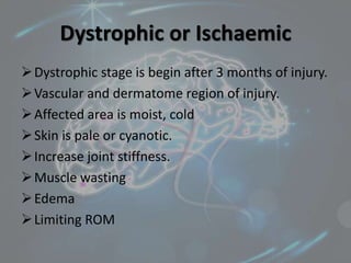 Dystrophic or Ischaemic
Dystrophic stage is begin after 3 months of injury.
Vascular and dermatome region of injury.
Affected area is moist, cold
Skin is pale or cyanotic.
Increase joint stiffness.
Muscle wasting
Edema
Limiting ROM
 