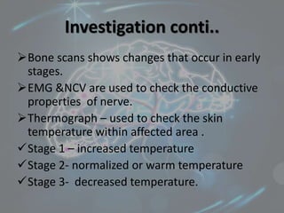 Investigation conti..
Bone scans shows changes that occur in early
stages.
EMG &NCV are used to check the conductive
properties of nerve.
Thermograph – used to check the skin
temperature within affected area .
Stage 1 – increased temperature
Stage 2- normalized or warm temperature
Stage 3- decreased temperature.
 