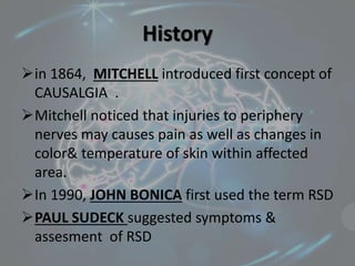 History
in 1864, MITCHELL introduced first concept of
CAUSALGIA .
Mitchell noticed that injuries to periphery
nerves may causes pain as well as changes in
color& temperature of skin within affected
area.
In 1990, JOHN BONICA first used the term RSD
PAUL SUDECK suggested symptoms &
assesment of RSD
 