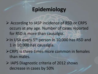 Epidemiology
 According to IASP incidence of RSD or CRPS
occurs at any age. Number of cases reported
for RSD is more than causalgia.
In USA every 5th person in 10,000 has RSD and
1 in 10,000 has causalgia.
CRPS is three times more common in females
than males.
 IAPS Diagnostic criteria of 2012 shows
decrease in cases by 50%
 