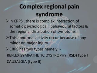 Complex regional pain
syndrome
In CRPS , there is complex interaction of
somatic psychological , behavioural factors &
the regional distribution of symptoms.
This abnormal activity occur because of any
minor or major injury.
CRPS has two types namely :-
REFLEX SYMPATHETIC DYSTROPHY (RSD) type I
CAUSALGIA (type II)
 