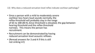 13) Why does a reduced sensation level reflex indicate cochlear pathology?
• Since a person with a mild to moderately severe
cochlear loss hears loud sounds normally, the
reflex threshold will probably stay in the range
of 65 to 100 dB HL.Since threshold is elevated, the gap between
hearing threshold and the reflex threshold
narrows. This means the person has
recruitment.
• Recruitment can be demonstrated by having
reduced sensation level acoustic reflexes.
• (Reread answers for 3 and 4 if this is still
not sinking in!)
 