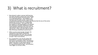 3) What is recruitment?
• Recruitment is when a person with hearing
loss (who therefore cannot hear soft sounds)
has normal perception of loud sounds. This
is an odd phenomenon - the problem with
hearing is just for soft sounds. Loud sounds
are perceived relatively normally.We can theorize that the loss of the active
mechanism of the inner ear is responsible
for this phenomenon. The outer hair cells
are suppose to shrink/elongate to accentuate
the movement of basilar membrane, which
causes greater shearing of the inner hair cell
cilia and thus aids in the perception of very
soft sounds. If the outer hair cells are dead,
then the active mechanism cannot occur.
• When sound is loud enough, though, the
movement of the basilar membrane
directly stimulates the inner hair cell cilia.
So, loud sounds are heard, and perceived
as loud! That is recruitment.
• So, a sound that is not very far above the
threshold for a cochlear impaired person,
the sound is perceived as loud. For example,
the person may not hear sound until it is 55
dB HL. However, a sound that is 90 dB
HL may be perceived as loud - and therefore
may trigger an acoustic reflex.
 
