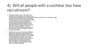 4) Will all people with a cochlear loss have
recruitment?
• The easy answer is yes. The truth is, it
depends on how severe the cochlear loss
is, and how you define recruitment.If you define recruitment as a dynamic range
(between threshold and UCL) of 65 dB HL
or less, then you could have someone with
a mild cochlear loss (say a 30 dB HL
threshold) who has good tolerance for
loud sounds (example: 100 dB HL UCL),
then the dyanmic range could be normal
(70 dB HL in this example). So, that
person would not have recruitment; his/
her dynamic range is 70, which is still in
the normal range.
• Similarly, if you use the acoustic reflex to
determine threshold, and consider the
difference between threshold of hearing
and threshold of the reflex as your means
of identifying recruitment, you could
occasionally find a patient with cochlear
loss who does not have recruitment.
We will explore computing sensation
level of reflexes and using that to infer
about recruitment below.
 
