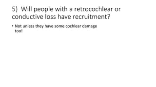5) Will people with a retrocochlear or
conductive loss have recruitment?
• Not unless they have some cochlear damage
too!
 