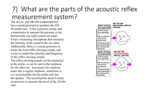 7) What are the parts of the acoustic reflex
measurement system?
The device, just like the tympanometery,
has a sound generator to produce the 226
Hz probe tone. It has a pressure pump, and
a manometer to measure the pressure in the
hermetically (air-tight) sealed ear canal.
It has a measuring microphone that measures
the intensity of the sound in the ear canal.
Additionally, there is a sound generator to
create the loud reflex eliciting sounds, and
a way to control the intensity and frequency
of the reflex eliciting sounds.
The reflex eliciting sounds can be channeled
to the probe, or can be sent to the earphone
for the other ear. Sometimes the earphone
looks like a regular earphone, sometimes it
is a second probe, but the probe only has
the speaker. The second probe doesn't create
air pressure or measure the level of the 226 Hz
tone.
 