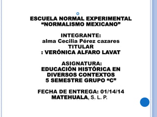 

ESCUELA NORMAL EXPERIMENTAL
“NORMALISMO MEXICANO”
INTEGRANTE:
alma Cecilia Pérez cazares
TITULAR
: VERÓNICA ALFARO LAVAT
ASIGNATURA:
EDUCACIÓN HISTÓRICA EN
DIVERSOS CONTEXTOS
5 SEMESTRE GRUPO “C”

FECHA DE ENTREGA: 01/14/14
MATEHUALA, S. L. P.

 