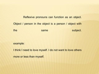 Reflexive pronouns can function as an object. Object / person in the object is a person / object with the same subject. example: I think I need to love myself. I do not want to love others more or less than myself. 