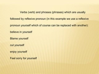Verbs (verb) and phrases (phrases) which are usually followed by reflexive pronoun (in this example we use a reflexive pronoun yourself which of course can be replaced with another): believe in yourself Blame yourself cut yourself enjoy yourself Feel sorry for yourself 