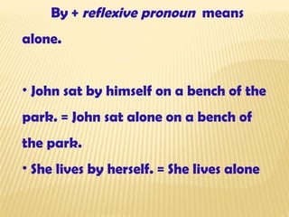 By  +  reflexive pronoun   means alone. John sat  by himself  on a bench of the park. = John sat  alone  on a bench of the park. She lives  by herself. =  She lives  alone 