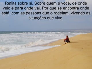 Reflita sobre si. Sobre quem é você, de onde veio e para onde vai. Por que se encontra onde está, com as pessoas que o rodeiam, vivendo as situações que vive. 