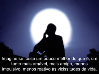 Imagine se fosse um pouco melhor do que é, um tanto mais amável, mais amigo, menos impulsivo, menos reativo às vicissitudes da vida. 