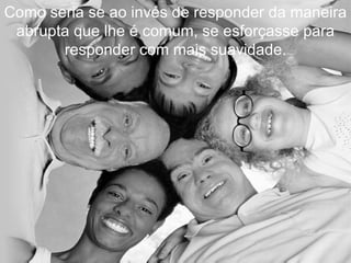 Como seria se ao invés de responder da maneira abrupta que lhe é comum, se esforçasse para responder com mais suavidade. 